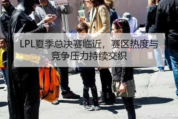 LPL夏季总决赛临近，赛区热度与竞争压力持续交织